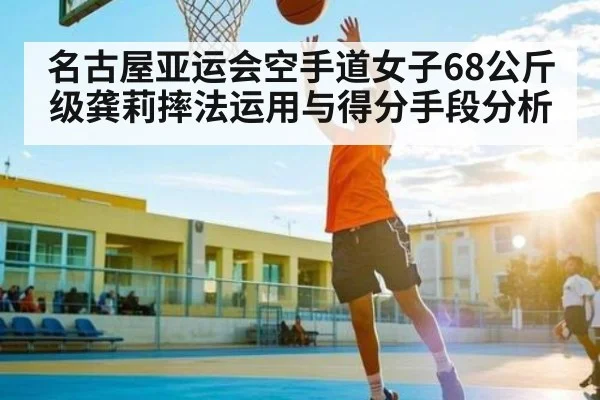 名古屋亚运会空手道女子68公斤级龚莉摔法运用与得分手段分析（c7c7.app）