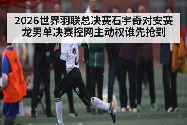 2026世界羽联总决赛石宇奇对安赛龙男单决赛控网主动权谁先抢到 - c7c7.app